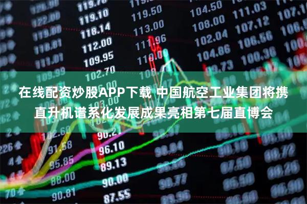 在线配资炒股APP下载 中国航空工业集团将携直升机谱系化发展成果亮相第七届直博会