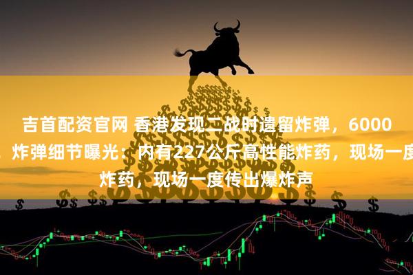 吉首配资官网 香港发现二战时遗留炸弹，6000人紧急疏散！炸弹细节曝光：内有227公斤高性能炸药，现场一度传出爆炸声