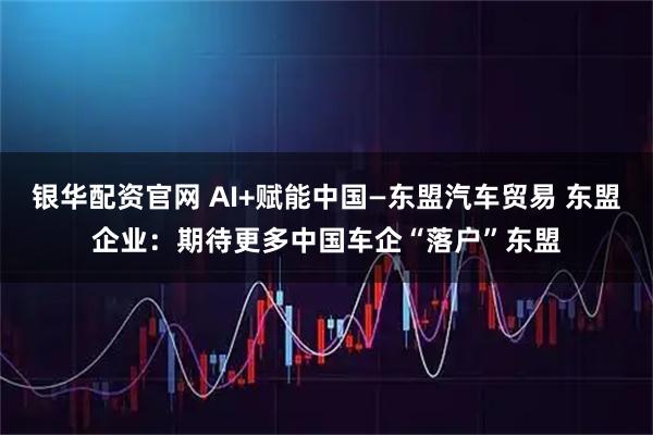 银华配资官网 AI+赋能中国—东盟汽车贸易 东盟企业：期待更多中国车企“落户”东盟