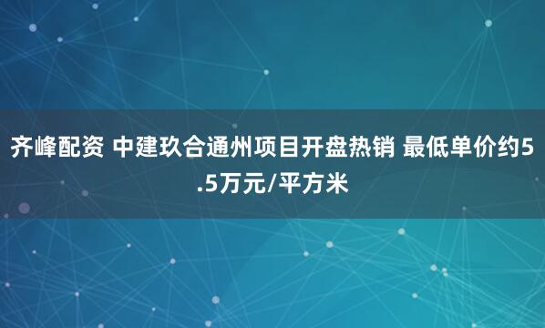 齐峰配资 中建玖合通州项目开盘热销 最低单价约5.5万元/平方米