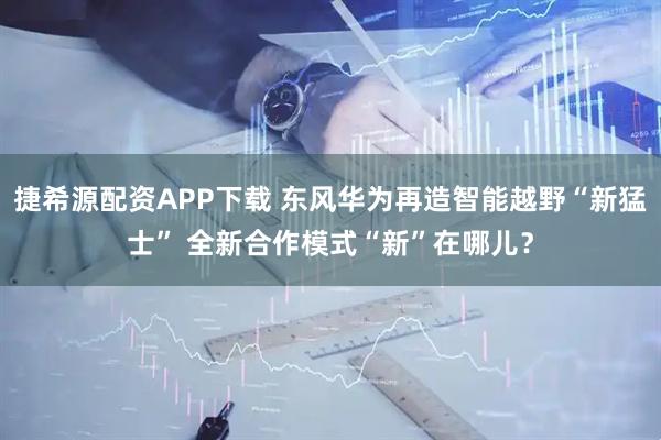 捷希源配资APP下载 东风华为再造智能越野“新猛士” 全新合作模式“新”在哪儿?
