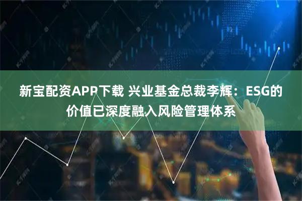 新宝配资APP下载 兴业基金总裁李辉：ESG的价值已深度融入风险管理体系