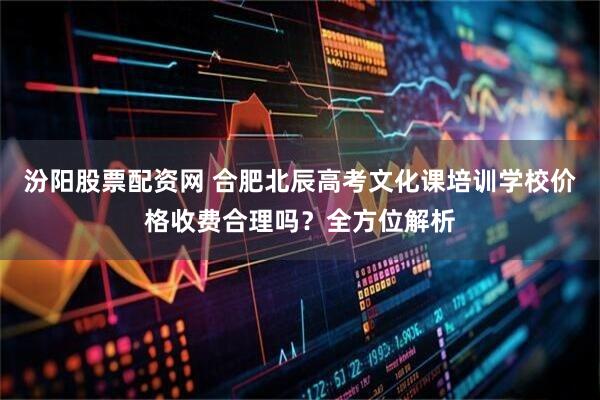 汾阳股票配资网 合肥北辰高考文化课培训学校价格收费合理吗？全方位解析