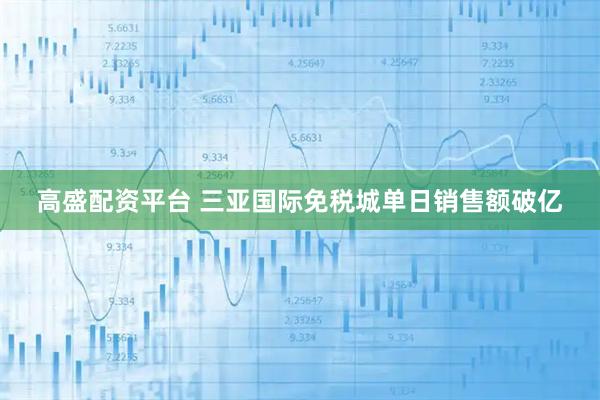 高盛配资平台 三亚国际免税城单日销售额破亿