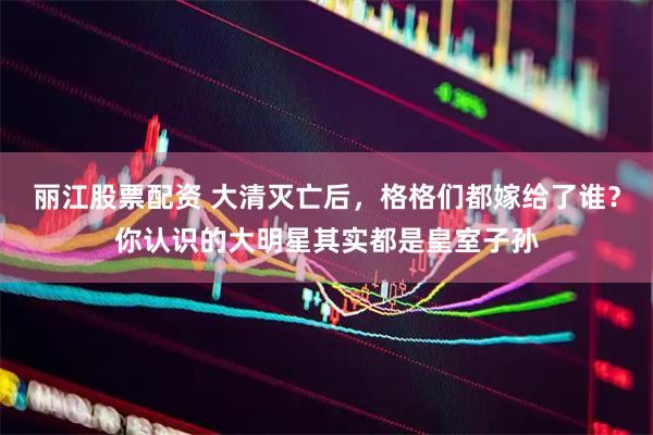 丽江股票配资 大清灭亡后，格格们都嫁给了谁？你认识的大明星其实都是皇室子孙