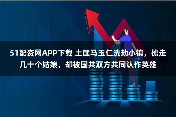 51配资网APP下载 土匪马玉仁洗劫小镇，掳走几十个姑娘，却被国共双方共同认作英雄