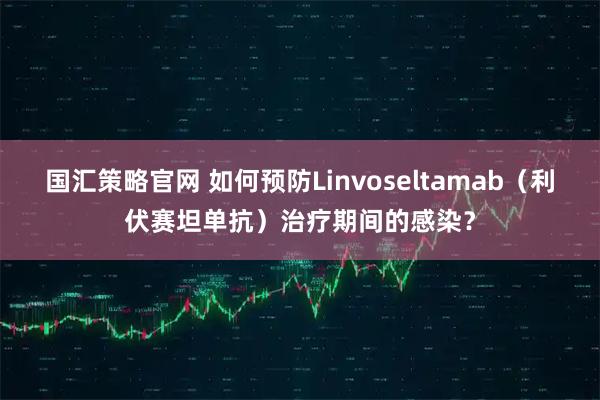 国汇策略官网 如何预防Linvoseltamab（利伏赛坦单抗）治疗期间的感染？