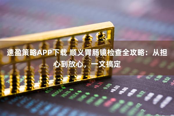 速盈策略APP下载 顺义胃肠镜检查全攻略：从担心到放心，一文搞定