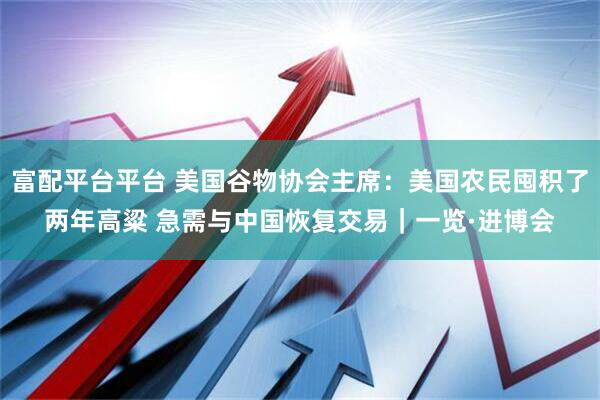 富配平台平台 美国谷物协会主席：美国农民囤积了两年高粱 急需与中国恢复交易｜一览·进博会