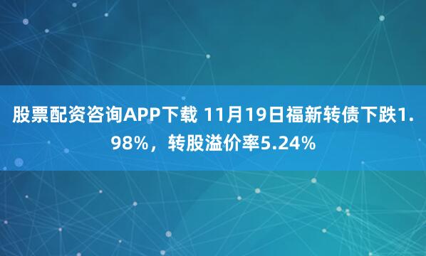 股票配资咨询APP下载 11月19日福新转债下跌1.98%，转股溢价率5.24%