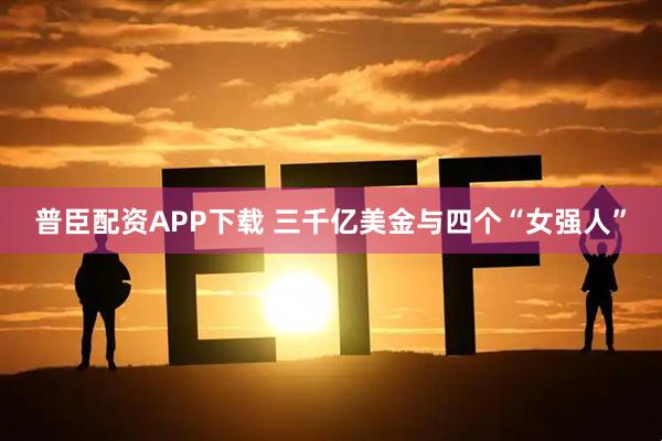 普臣配资APP下载 三千亿美金与四个“女强人”