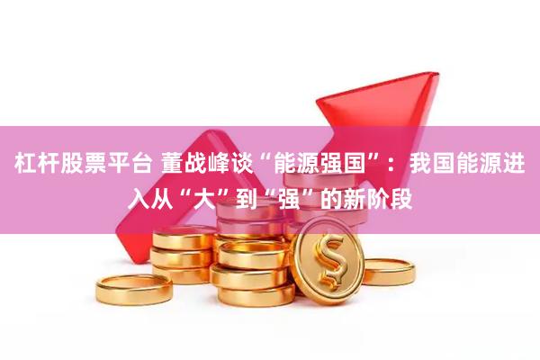 杠杆股票平台 董战峰谈“能源强国”：我国能源进入从“大”到“强”的新阶段