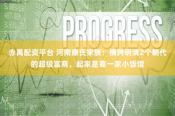 赤禹配资平台 河南康氏家族：横跨明清2个朝代的超级富商，起家是靠一家小饭馆