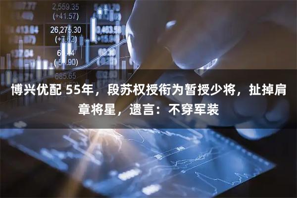 博兴优配 55年，段苏权授衔为暂授少将，扯掉肩章将星，遗言：不穿军装