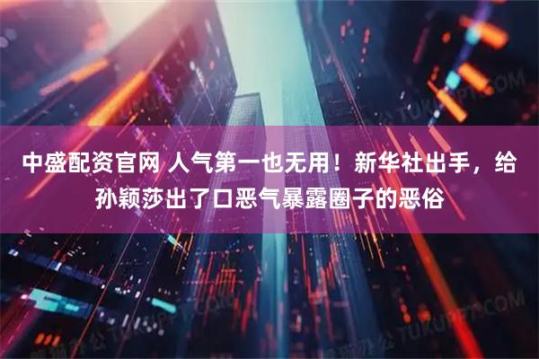 中盛配资官网 人气第一也无用！新华社出手，给孙颖莎出了口恶气暴露圈子的恶俗