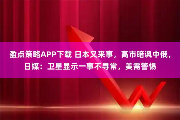 盈点策略APP下载 日本又来事，高市暗讽中俄，日媒：卫星显示一事不寻常，美需警惕