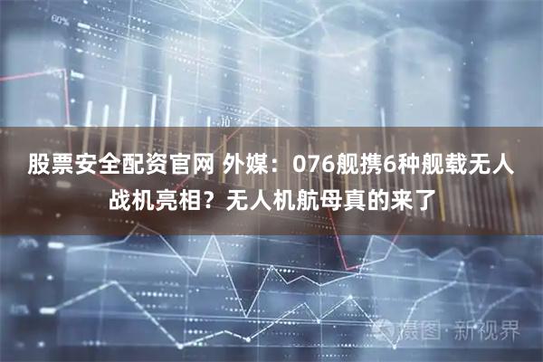 股票安全配资官网 外媒：076舰携6种舰载无人战机亮相？无人机航母真的来了