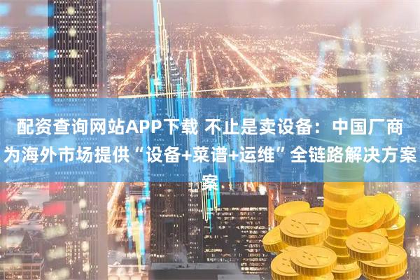 配资查询网站APP下载 不止是卖设备：中国厂商为海外市场提供“设备+菜谱+运维”全链路解决方案