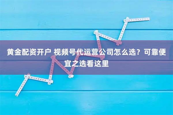黄金配资开户 视频号代运营公司怎么选？可靠便宜之选看这里