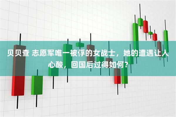 贝贝查 志愿军唯一被俘的女战士，她的遭遇让人心酸，回国后过得如何？