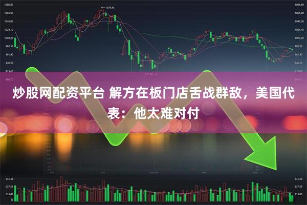 炒股网配资平台 解方在板门店舌战群敌，美国代表：他太难对付