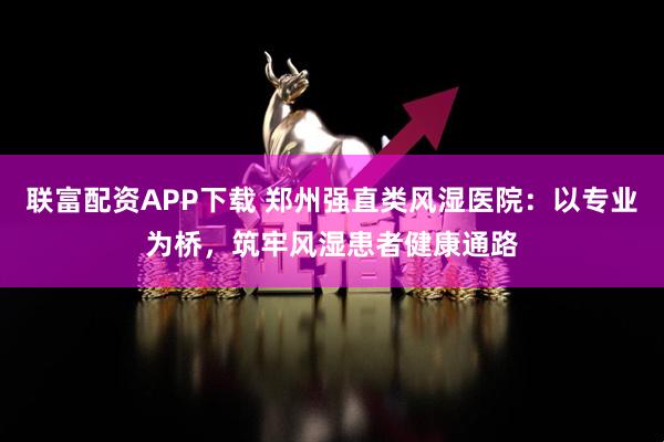 联富配资APP下载 郑州强直类风湿医院：以专业为桥，筑牢风湿患者健康通路