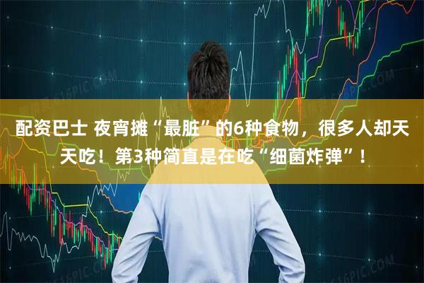 配资巴士 夜宵摊“最脏”的6种食物，很多人却天天吃！第3种简直是在吃“细菌炸弹”！