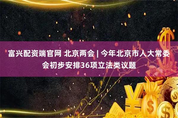 富兴配资端官网 北京两会 | 今年北京市人大常委会初步安排36项立法类议题