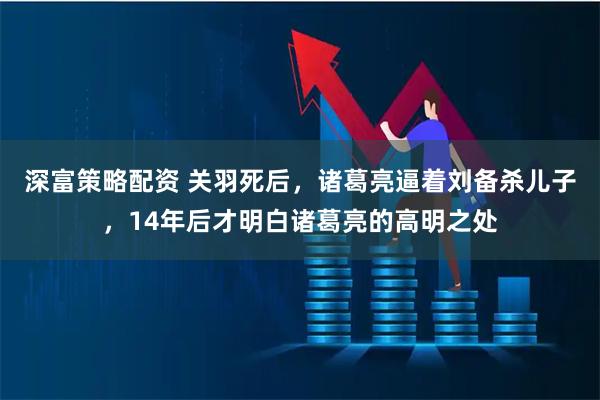 深富策略配资 关羽死后，诸葛亮逼着刘备杀儿子，14年后才明白诸葛亮的高明之处
