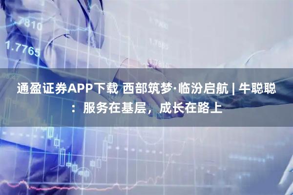 通盈证券APP下载 西部筑梦·临汾启航 | 牛聪聪：服务在基层，成长在路上