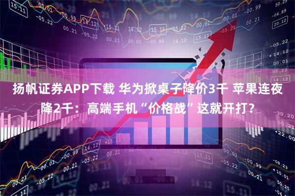 扬帆证券APP下载 华为掀桌子降价3千 苹果连夜降2千：高端手机“价格战”这就开打？