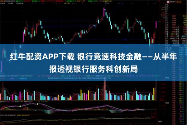 红牛配资APP下载 银行竞速科技金融——从半年报透视银行服务科创新局
