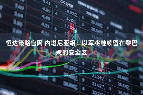 恒达策略官网 内塔尼亚胡：以军将继续留在黎巴嫩的安全区