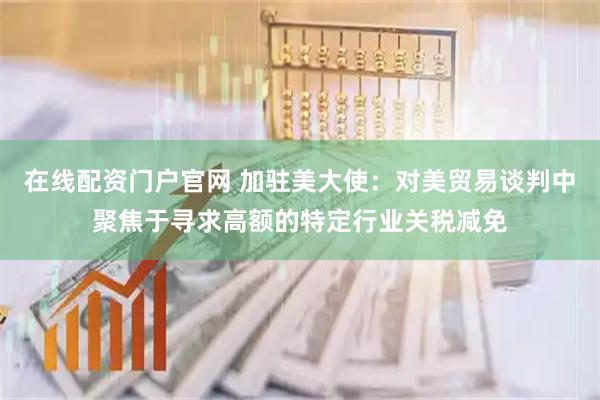 在线配资门户官网 加驻美大使：对美贸易谈判中聚焦于寻求高额的特定行业关税减免